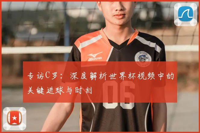 专访C罗：深度解析世界杯视频中的关键进球与时刻