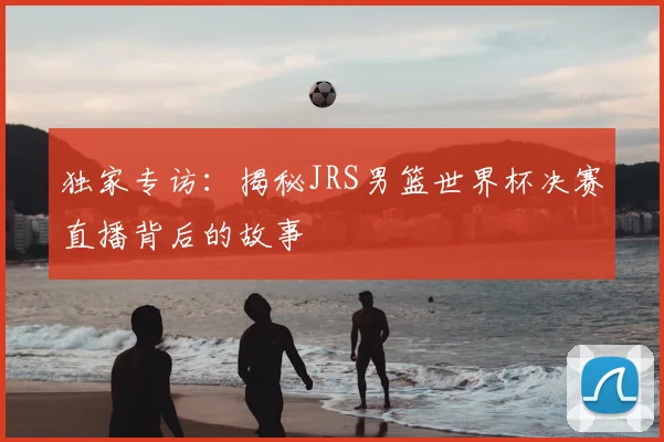 独家专访：揭秘JRS男篮世界杯决赛直播背后的故事