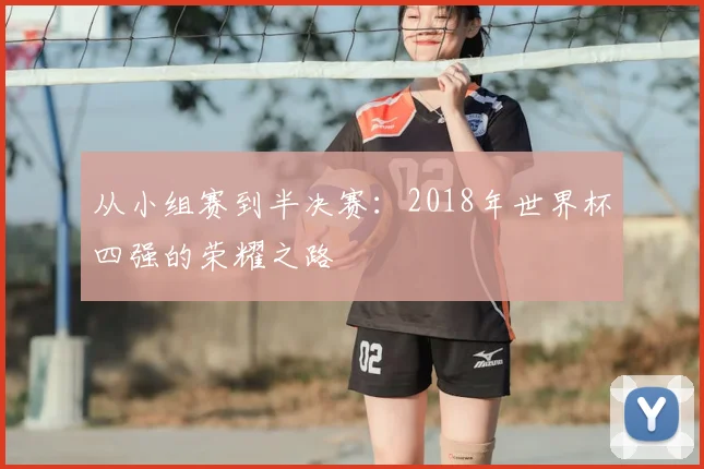 从小组赛到半决赛:2018年世界杯四强的荣耀之路