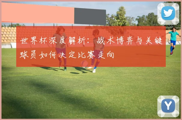 世界杯深度解析:战术博弈与关键球员如何决定比赛走向