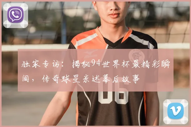 独家专访：揭秘94世界杯最精彩瞬间，传奇球星亲述幕后故事