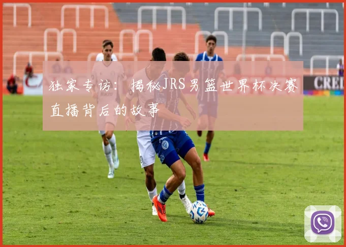 独家专访：揭秘JRS男篮世界杯决赛直播背后的故事