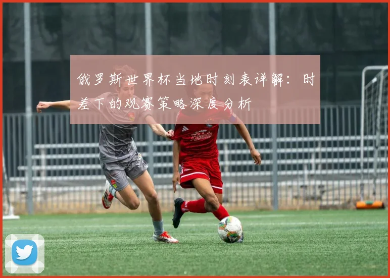 俄罗斯世界杯当地时刻表详解:时差下的观赛策略深度分析