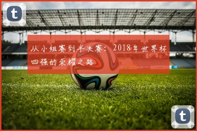 从小组赛到半决赛：2018年世界杯四强的荣耀之路