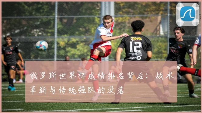 俄罗斯世界杯成绩排名背后:战术革新与传统强队的没落