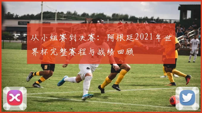 从小组赛到决赛:阿根廷2021年世界杯完整赛程与战绩回顾