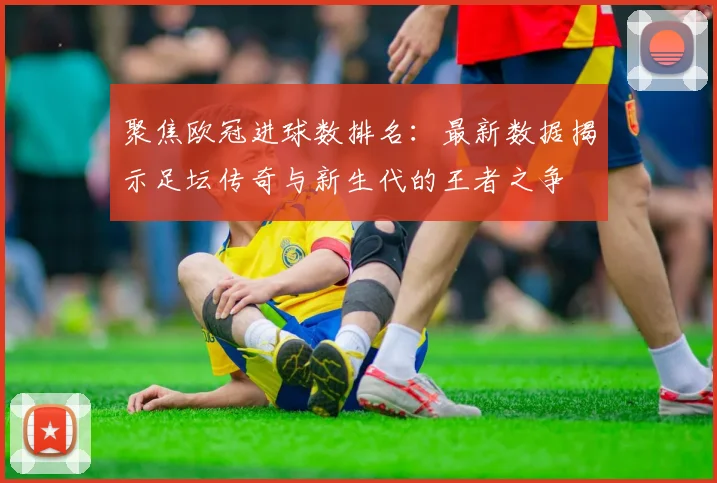聚焦欧冠进球数排名：最新数据揭示足坛传奇与新生代的王者之争