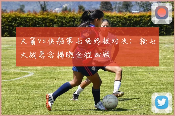 火箭vs快船第七场终极对决：抢七大战悬念揭晓全程回顾