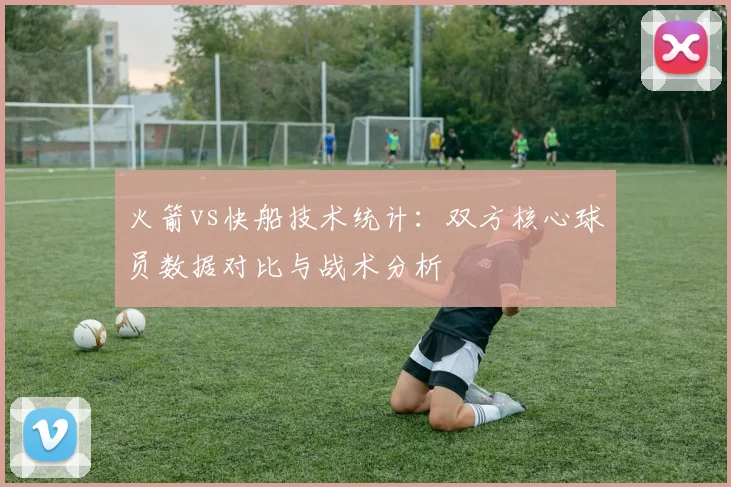 火箭vs快船技术统计：双方核心球员数据对比与战术分析