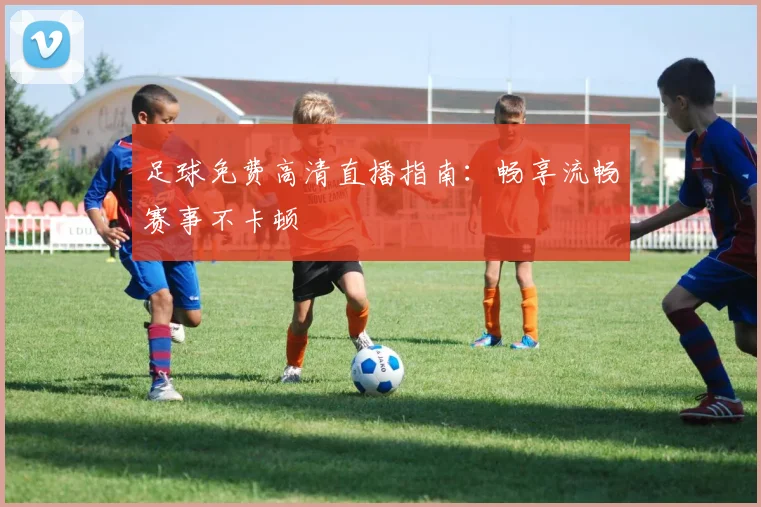 足球免费高清直播指南：畅享流畅赛事不卡顿