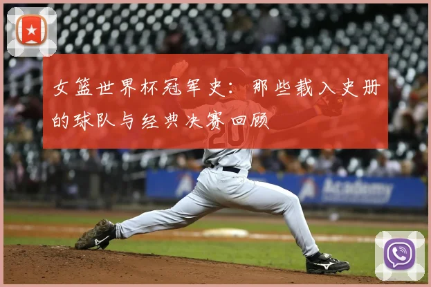 女篮世界杯冠军史：那些载入史册的球队与经典决赛回顾