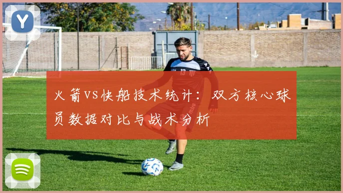 火箭vs快船技术统计：双方核心球员数据对比与战术分析