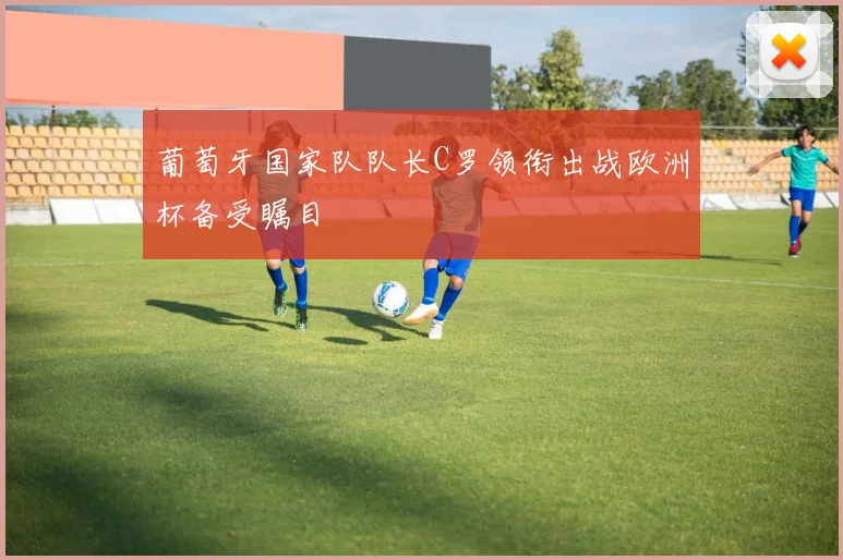 葡萄牙国家队队长C罗领衔出战欧洲杯备受瞩目