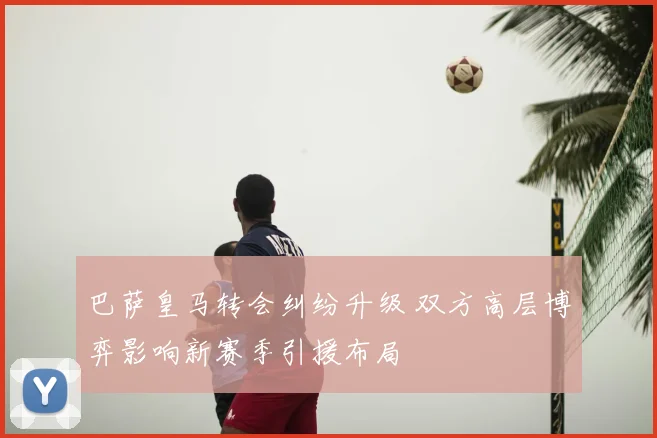 巴萨皇马转会纠纷升级 双方高层博弈影响新赛季引援布局