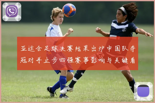 亚运会足球决赛结果出炉中国队夺冠对手止步四强赛事影响与关键看点