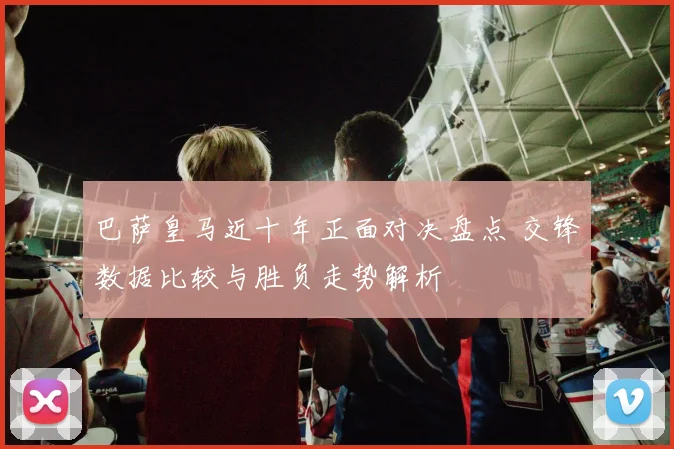巴萨皇马近十年正面对决盘点 交锋数据比较与胜负走势解析