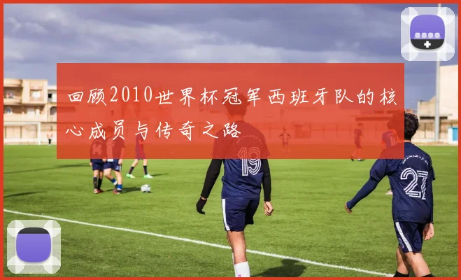 回顾2010世界杯冠军西班牙队的核心成员与传奇之路
